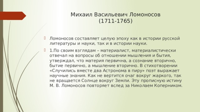 Михаил Васильевич Ломоносов  (1711-1765)   Ломоносов составляет целую эпоху как в истории русской литературы и науки, так и в истории науки. 1.По своим взглядам – материалист, материалистически отвечал на вопросы об отношении мышления и бытия, утверждал, что материя первична, а сознание вторично, бытие первично, а мышление вторично. В стихотворении «Случились вместе два Астронома в пиру» поэт выражает научные знания. Как не вертится очаг вокруг жаркого, так не вращается Солнце вокруг Земли. Эту прописную истину М. В. Ломоносов повторяет вслед за Николаем Коперником. 