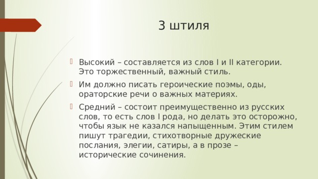 3 штиля   Высокий – составляется из слов I и II категории. Это торжественный, важный стиль. Им должно писать героические поэмы, оды, ораторские речи о важных материях. Средний – состоит преимущественно из русских слов, то есть слов I рода, но делать это осторожно, чтобы язык не казался напыщенным. Этим стилем пишут трагедии, стихотворные дружеские послания, элегии, сатиры, а в прозе – исторические сочинения. 