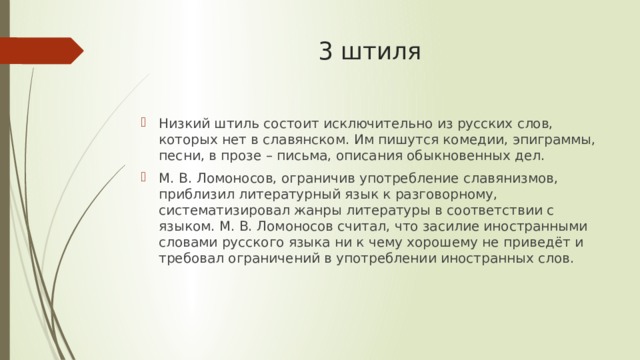 3 штиля   Низкий штиль состоит исключительно из русских слов, которых нет в славянском. Им пишутся комедии, эпиграммы, песни, в прозе – письма, описания обыкновенных дел. М. В. Ломоносов, ограничив употребление славянизмов, приблизил литературный язык к разговорному, систематизировал жанры литературы в соответствии с языком. М. В. Ломоносов считал, что засилие иностранными словами русского языка ни к чему хорошему не приведёт и требовал ограничений в употреблении иностранных слов. 