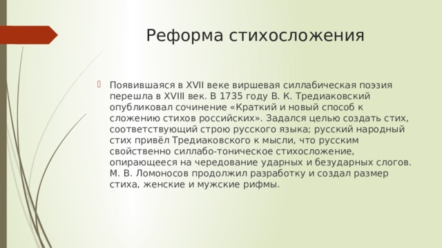 Реформа стихосложения   Появившаяся в XVII веке виршевая силлабическая поэзия перешла в XVIII век. В 1735 году В. К. Тредиаковский опубликовал сочинение «Краткий и новый способ к сложению стихов российских». Задался целью создать стих, соответствующий строю русского языка; русский народный стих привёл Тредиаковского к мысли, что русским свойственно силлабо-тоническое стихосложение, опирающееся на чередование ударных и безударных слогов. М. В. Ломоносов продолжил разработку и создал размер стиха, женские и мужские рифмы. 
