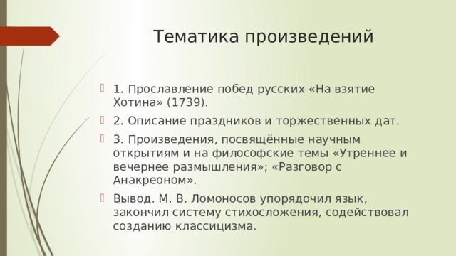 Тематика произведений   1. Прославление побед русских «На взятие Хотина» (1739). 2. Описание праздников и торжественных дат. 3. Произведения, посвящённые научным открытиям и на философские темы «Утреннее и вечернее размышления»; «Разговор с Анакреоном». Вывод. М. В. Ломоносов упорядочил язык, закончил систему стихосложения, содействовал созданию классицизма. 