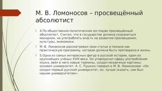 М. В. Ломоносов – просвещённый абсолютист 4.По общественно-политическим взглядам просвещённый абсолютист. Считал, что в государстве должна сохраниться монархия, но употреблять власть на развитие просвещения, культуры, экономики. М. В. Ломоносов рассматривал свои статьи и поэзию как практическую программу, которая должна быть претворена в жизнь. 5.Одна из самых интересных фигур в русской истории, один из крупнейших учёных XVIII века. Он упорядочил сферу употребления языка, ввёл в него новые термины, создал мозаичные картины; основал университет. А. С. Пушкин говорил о М. В. Ломоносове: «Он создал первый русский университет, он, лучше сказать, сам был нашим университетом». 