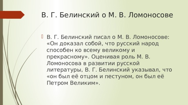 В. Г. Белинский о М. В. Ломоносове В. Г. Белинский писал о М. В. Ломоносове: «Он доказал собой, что русский народ способен ко всему великому и прекрасному». Оценивая роль М. В. Ломоносова в развитии русской литературы, В. Г. Белинский указывал, что «он был её отцом и пестуном, он был её Петром Великим». 