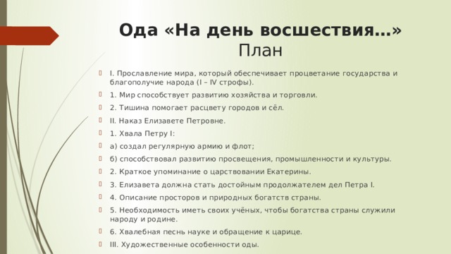 Ода «На день восшествия…»  План I. Прославление мира, который обеспечивает процветание государства и благополучие народа (I – IV строфы). 1. Мир способствует развитию хозяйства и торговли. 2. Тишина помогает расцвету городов и сёл. II. Наказ Елизавете Петровне. 1. Хвала Петру I: а) создал регулярную армию и флот; б) способствовал развитию просвещения, промышленности и культуры. 2. Краткое упоминание о царствовании Екатерины. 3. Елизавета должна стать достойным продолжателем дел Петра I. 4. Описание просторов и природных богатств страны. 5. Необходимость иметь своих учёных, чтобы богатства страны служили народу и родине. 6. Хвалебная песнь науке и обращение к царице. III. Художественные особенности оды. 