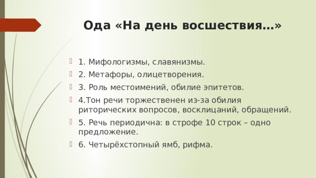 Ода «На день восшествия…»   1. Мифологизмы, славянизмы. 2. Метафоры, олицетворения. 3. Роль местоимений, обилие эпитетов. 4.Тон речи торжественен из-за обилия риторических вопросов, восклицаний, обращений. 5. Речь периодична: в строфе 10 строк – одно предложение. 6. Четырёхстопный ямб, рифма. 