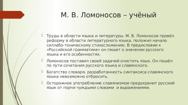 М. В. Ломоносов – учёный   Труды в области языка и литературы. М. В. Ломоносов провёл реформу в области литературного языка, положил начало силлабо-тоническому стихосложению. В предисловии к «Российской грамматике» он пишет о значении русского языка и его особенностях. Ломоносов поставил своей задачей очистить язык. Он пошёл по пути сочетания русского языка и славянского. Богатство словаря, разработанность синтаксиса славянского языка невозможно отбросить. Осторожное употребление славянизмов предохранит русский язык от порчи чуждыми словами и выражениями. 