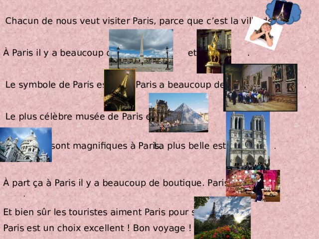 Chacun de nous veut visiter Paris, parce que c’est la ville de .  À Paris il y a beaucoup de et de . Le symbole de Paris est . Paris a beaucoup de .  Le plus célèbre musée de Paris est . sont magnifiques à Paris. La plus belle est . À part ҫa à Paris il y a beaucoup de boutique. Paris est . Et bien sûr les touristes aiment Paris pour ses . Paris est un choix excellent ! Bon voyage ! 