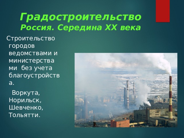Градостроительство  Россия. Середина XX века  Строительство городов ведомствами и министерства ми без учета благоустройства.  Воркута, Норильск, Шевченко, Тольятти. 