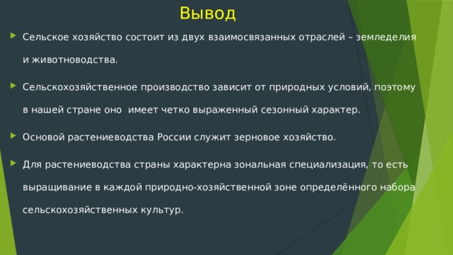  Вывод Сельское хозяйство состоит из двух взаимосвязанных отраслей – земледелия и животноводства. Сельскохозяйственное производство зависит от природных условий, поэтому в нашей стране оно имеет четко выраженный сезонный характер. Основой растениеводства России служит зерновое хозяйство. Для растениеводства страны характерна зональная специализация, то есть выращивание в каждой природно-хозяйственной зоне определённого набора сельскохозяйственных культур. 