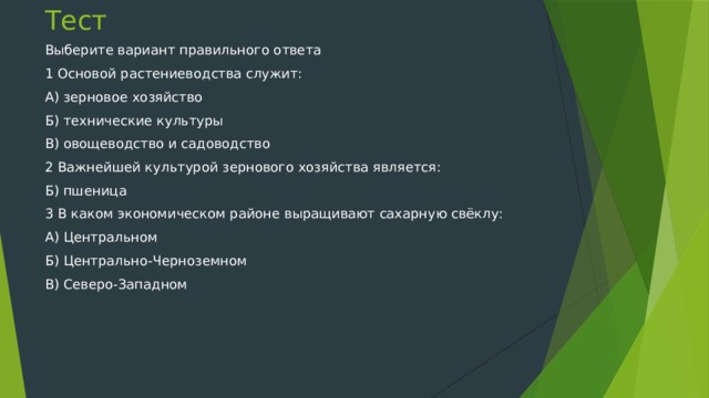Тест Выберите вариант правильного ответа 1 Основой растениеводства служит: А) зерновое хозяйство Б) технические культуры В) овощеводство и садоводство 2 Важнейшей культурой зернового хозяйства является: Б) пшеница 3 В каком экономическом районе выращивают сахарную свёклу: А) Центральном Б) Центрально-Черноземном В) Северо-Западном 