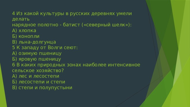 4 Из какой культуры в русских деревнях умели делать  нарядное полотно - батист («северный шелк»):  А) хлопка  Б) конопли  В) льна-долгунца  5 К западу от Волги сеют:  А) озимую пшеницу  Б) яровую пшеницу  6 В каких природных зонах наиболее интенсивное сельское хозяйство?  А) лес и лесостепи  Б) лесостепи и степи  В) степи и полупустыни   
