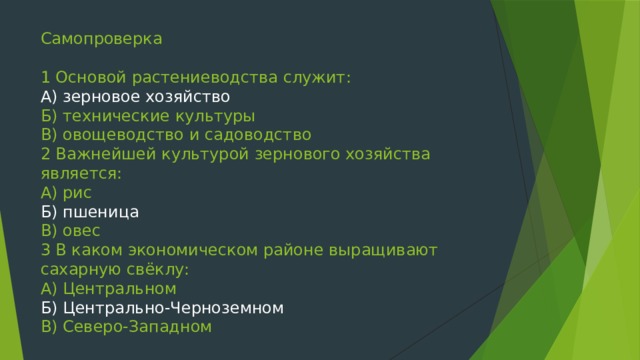 Самопроверка   1 Основой растениеводства служит:  А) зерновое хозяйство  Б) технические культуры  В) овощеводство и садоводство  2 Важнейшей культурой зернового хозяйства является:  А) рис  Б) пшеница  В) овес  3 В каком экономическом районе выращивают сахарную свёклу:  А) Центральном  Б) Центрально-Черноземном  В) Северо-Западном   