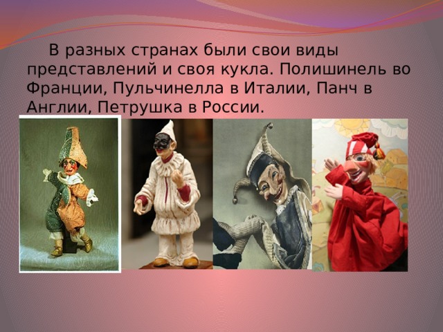 В разных странах были свои виды представлений и своя кукла. Полишинель во Франции, Пульчинелла в Италии, Панч в Англии, Петрушка в России. 