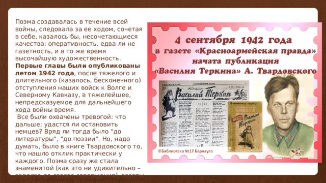 Поэма создавалась в течение всей войны, следовала за ее ходом, сочетая в себе, казалось бы, несочетающиеся качества: оперативность, едва ли не газетность, и в то же время высочайшую художественность. Первые главы были опубликованы летом 1942 года , после тяжелого и длительного (казалось, бесконечного) отступления наших войск к Волге и Северному Кавказу, в тяжелейшее, непредсказуемое для дальнейшего хода войны время.  Все были охвачены тревогой: что дальше; удастся ли остановить немцев? Вряд ли тогда было 
