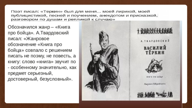 Обозначился жанр – «Книга про бойца». А.Твардовский писал: «Жанровое обозначение «Книга про бойца» совпало с решением писать не поэму, не повесть, а книгу: слово «книга» звучит по - особенному значительно, как предмет серьезный, достоверный, безусловный».   