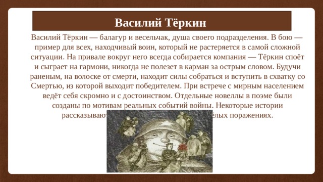 Василий Тёркин  Василий Тёркин — балагур и весельчак, душа своего подразделения. В бою — пример для всех, находчивый воин, который не растеряется в самой сложной ситуации. На привале вокруг него всегда собирается компания — Тёркин споёт и сыграет на гармони, никогда не полезет в карман за острым словом. Будучи раненым, на волоске от смерти, находит силы собраться и вступить в схватку со Смертью, из которой выходит победителем. При встрече с мирным населением ведёт себя скромно и с достоинством. Отдельные новеллы в поэме были созданы по мотивам реальных событий войны. Некоторые истории рассказывают о победах, а некоторые о тяжёлых поражениях. 