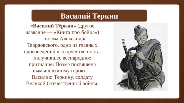 Василий Теркин «Василий Тёркин» (другое название — «Книга про бойца») — поэма Александра Твардовского, одно из главных произведений в творчестве поэта, получившее всенародное признание. Поэма посвящена вымышленному герою — Василию Тёркину, солдату Великой Отечественной войны.  