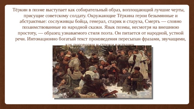 Тёркин в поэме выступает как собирательный образ, воплощающий лучшие черты, присущие советскому солдату. Окружающие Тёркина герои безымянные и абстрактные: сослуживцы бойца, генерал, старик и старуха, Смерть — словно позаимствованные из народной сказки. Язык поэмы, несмотря на внешнюю простоту, — образец узнаваемого стиля поэта. Он питается от народной, устной речи. Интонационно богатый текст произведения пересыпан фразами, звучащими, как поговорки и строки частушек. 