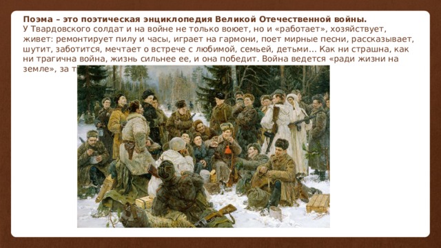 Поэма – это поэтическая энциклопедия Великой Отечественной войны. У Твардовского солдат и на войне не только воюет, но и «работает», хозяйствует, живет: ремонтирует пилу и часы, играет на гармони, поет мирные песни, рассказывает, шутит, заботится, мечтает о встрече с любимой, семьей, детьми… Как ни страшна, как ни трагична война, жизнь сильнее ее, и она победит. Война ведется «ради жизни на земле», за труд, за счастье Родины и семьи, дома и отчего края. 