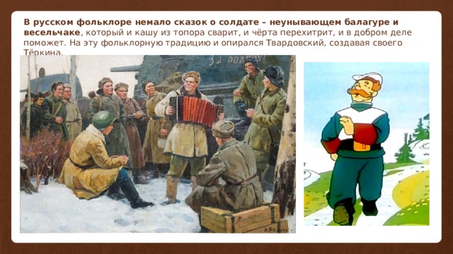В русском фольклоре немало сказок о солдате – неунывающем балагуре и весельчаке , который и кашу из топора сварит, и чёрта перехитрит, и в добром деле поможет. На эту фольклорную традицию и опирался Твардовский, создавая своего Тёркина. 