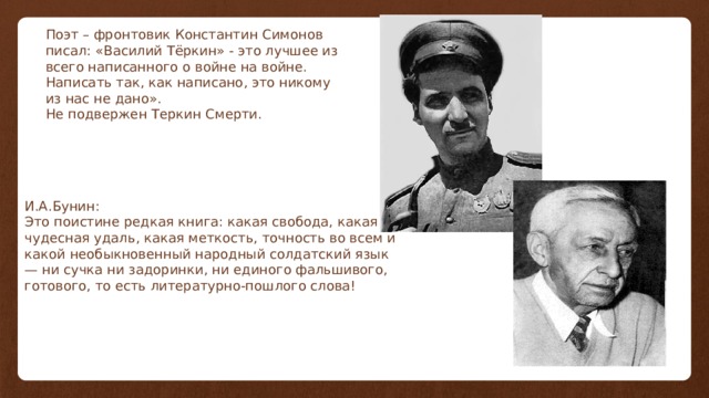 Поэт – фронтовик Константин Симонов писал: «Василий Тёркин» - это лучшее из всего написанного о войне на войне. Написать так, как написано, это никому из нас не дано». Не подвержен Теркин Смерти. И.А.Бунин: Это поистине редкая книга: какая свобода, какая чудесная удаль, какая меткость, точность во всем и какой необыкновенный народный солдатский язык — ни сучка ни задоринки, ни единого фальшивого, готового, то есть литературно-пошлого слова! 