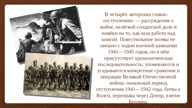 В четырёх авторских главах-отступлениях — рассуждения о войне, нелёгкой солдатской доле и намёки на то, как шла работа над книгой. Повествование поэмы не связано с ходом военной кампании 1941—1945 годов, но в нём присутствует хронологическая последовательность; упоминаются и угадываются конкретные сражения и операции Великой Отечественной войны: начальный период отступления 1941—1942 года, битва у Волги, переправа через Днепр, взятие Берлина. 