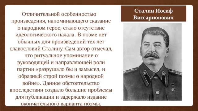 Сталин Иосиф Виссарионович Отличительной особенностью произведения, напоминающего сказание о народном герое, стало отсутствие идеологического начала. В поэме нет обычных для произведений тех лет славословий Сталину. Сам автор отмечал, что ритуальное упоминание о руководящей и направляющей роли партии «разрушало бы и замысел, и образный строй поэмы о народной войне». Данное обстоятельство впоследствии создало большие проблемы для публикации и задержало издание окончательного варианта поэмы. 