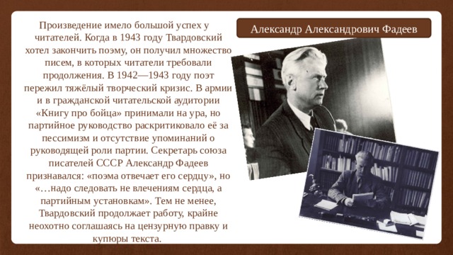Произведение имело большой успех у читателей. Когда в 1943 году Твардовский хотел закончить поэму, он получил множество писем, в которых читатели требовали продолжения. В 1942—1943 году поэт пережил тяжёлый творческий кризис. В армии и в гражданской читательской аудитории «Книгу про бойца» принимали на ура, но партийное руководство раскритиковало её за пессимизм и отсутствие упоминаний о руководящей роли партии. Секретарь союза писателей СССР Александр Фадеев признавался: «поэма отвечает его сердцу», но «…надо следовать не влечениям сердца, а партийным установкам». Тем не менее, Твардовский продолжает работу, крайне неохотно соглашаясь на цензурную правку и купюры текста. Александр Александрович Фадеев 