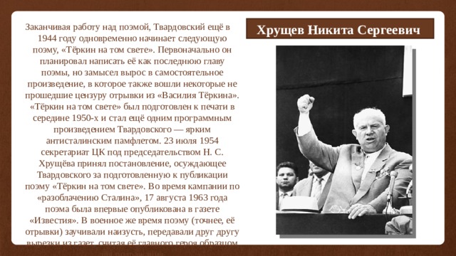 Хрущев Никита Сергеевич Заканчивая работу над поэмой, Твардовский ещё в 1944 году одновременно начинает следующую поэму, «Тёркин на том свете». Первоначально он планировал написать её как последнюю главу поэмы, но замысел вырос в самостоятельное произведение, в которое также вошли некоторые не прошедшие цензуру отрывки из «Василия Тёркина». «Тёркин на том свете» был подготовлен к печати в середине 1950-х и стал ещё одним программным произведением Твардовского — ярким антисталинским памфлетом. 23 июля 1954 секретариат ЦК под председательством Н. С. Хрущёва принял постановление, осуждающее Твардовского за подготовленную к публикации поэму «Тёркин на том свете». Во время кампании по «разоблачению Сталина», 17 августа 1963 года поэма была впервые опубликована в газете «Известия». В военное же время поэму (точнее, её отрывки) заучивали наизусть, передавали друг другу вырезки из газет, считая её главного героя образцом для подражания. 