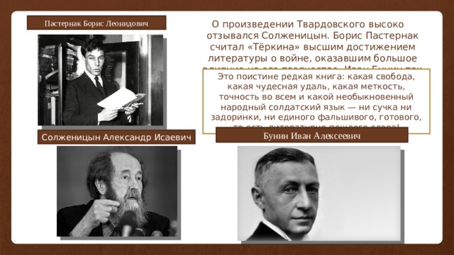 Пастернак Борис Леонидович О произведении Твардовского высоко отзывался Солженицын. Борис Пастернак считал «Тёркина» высшим достижением литературы о войне, оказавшим большое влияние на его творчество. Иван Бунин так отзывался о поэме: Это поистине редкая книга: какая свобода, какая чудесная удаль, какая меткость, точность во всем и какой необыкновенный народный солдатский язык — ни сучка ни задоринки, ни единого фальшивого, готового, то есть литературно-пошлого слова! Бунин Иван Алексеевич Солженицын Александр Исаевич 