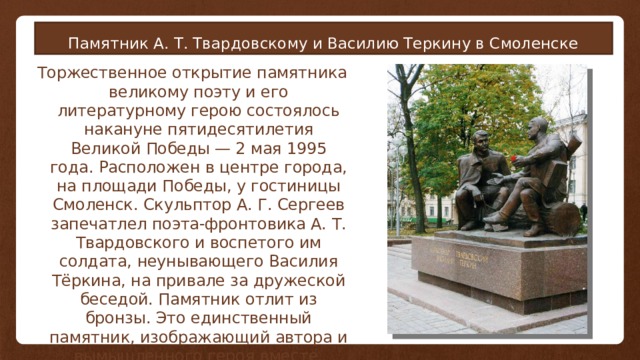 Памятник А. Т. Твардовскому и Василию Теркину в Смоленске Торжественное открытие памятника великому поэту и его литературному герою состоялось накануне пятидесятилетия Великой Победы — 2 мая 1995 года. Расположен в центре города, на площади Победы, у гостиницы Смоленск. Скульптор А. Г. Сергеев запечатлел поэта-фронтовика А. Т. Твардовского и воспетого им солдата, неунывающего Василия Тёркина, на привале за дружеской беседой. Памятник отлит из бронзы. Это единственный памятник, изображающий автора и вымышленного героя вместе. 