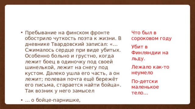 Пребывание на финском фронте обострило чуткость поэта к жизни. В дневнике Твардовский записал: «…Сжималось сердце при виде убитых. Особенно больно и грустно, когда лежит боец в одиночку под своей шинелькой, лежит на снегу под кустом. Далеко ушла его часть, а он лежит; полевая почта ещё бережёт его письма, старается найти бойца». Так возник у него замысел … о бойце-парнишке, Что был в сороковом году Убит в Финляндии на льду. Лежало как-то неумело По-детски маленькое тело… 