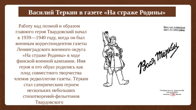 Василий Теркин в газете «На страже Родины» Работу над поэмой и образом главного героя Твардовский начал в 1939—1940 году, когда он был военным корреспондентом газеты Ленинградского военного округа «На страже Родины» в ходе финской военной кампании. Имя героя и его образ родились как плод совместного творчества членов редколлегии газеты. Тёркин стал сатирическим героем нескольких небольших стихотворений-фельетонов Твардовского 