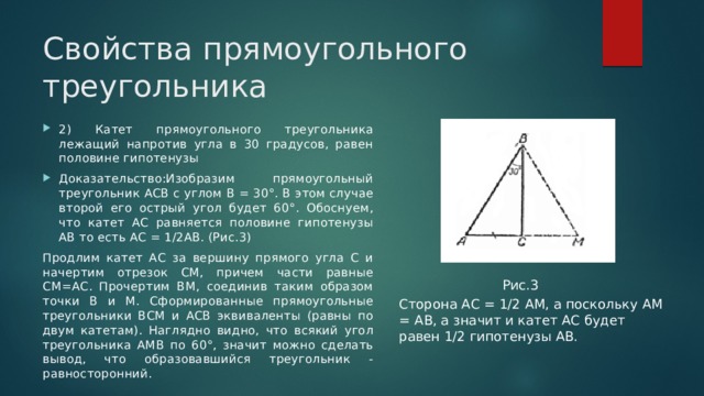 Свойства прямоугольного треугольника 2) Катет прямоугольного треугольника лежащий напротив угла в 30 градусов, равен половине гипотенузы Доказательство:Изобразим прямоугольный треугольник АСВ с углом В = 30°. В этом случае второй его острый угол будет 60°. Обоснуем, что катет АС равняется половине гипотенузы АВ то есть АС = 1/2АВ. (Рис.3) Продлим катет АС за вершину прямого угла С и начертим отрезок СМ, причем части равные СМ=АС. Прочертим ВМ, соединив таким образом точки В и М. Сформированные прямоугольные треугольники ВСМ и АСВ эквиваленты (равны по двум катетам). Наглядно видно, что всякий угол треугольника АМВ по 60°, значит можно сделать вывод, что образовавшийся треугольник - равносторонний. Рис.3 Сторона АС = 1/2 АМ, а поскольку АМ = АВ, а значит и катет АС будет равен 1/2 гипотенузы АВ. 