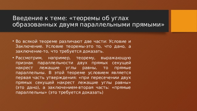 Введение к теме: «теоремы об углах образованных двумя параллельными прямыми» Во всякой теореме различают две части: Условие и Заключение. Условие теоремы-это то, что дано, а заключение-то, что требуется доказать. Рассмотрим, например, теорему, выражающую признак параллельности двух прямых секущей накрест лежащие углы равны, то прямые параллельны. В этой теореме условием является первая часть утверждения: «при пересечении двух прямых секущей накрест лежащие углы равны» (это дано), а заключением-вторая часть: «прямые параллельны» (это требуется доказать) 
