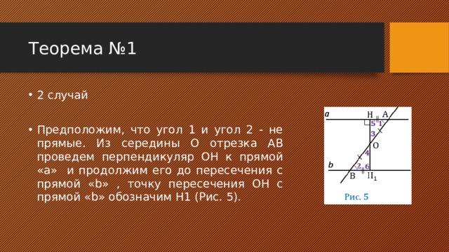 Теорема №1 2 случай Предположим, что угол 1 и угол 2 - не прямые. Из середины О отрезка АВ проведем перпендикуляр ОН к прямой «a» и продолжим его до пересечения с прямой «b» , точку пересечения ОН с прямой «b» обозначим Н1 (Рис. 5). 