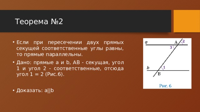 Теорема №2 Если при пересечении двух прямых секущей соответственные углы равны, то прямые параллельны. Дано: прямые a и b, АВ - секущая, угол 1 и угол 2 - соответственные, отсюда угол 1 = 2 (Рис.6). Доказать: a||b 
