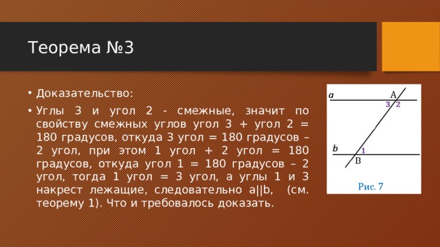 Теорема №3 Доказательство: Углы 3 и угол 2 - смежные, значит по свойству смежных углов угол 3 + угол 2 = 180 градусов, откуда 3 угол = 180 градусов – 2 угол, при этом 1 угол + 2 угол = 180 градусов, откуда угол 1 = 180 градусов – 2 угол, тогда 1 угол = 3 угол, а углы 1 и 3 накрест лежащие, следовательно a||b, (см. теорему 1). Что и требовалось доказать. 