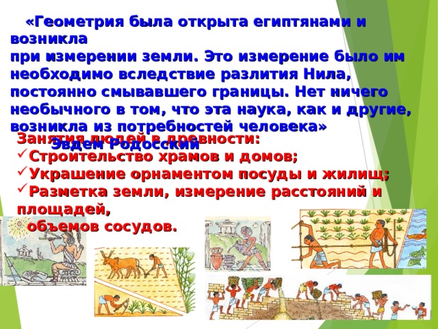  «Геометрия была открыта египтянами и возникла при измерении земли. Это измерение было им необходимо вследствие разлития Нила, постоянно смывавшего границы. Нет ничего необычного в том, что эта наука, как и другие, возникла из потребностей человека» Эвдем Родосский Занятия людей в древности: Строительство храмов и домов; Украшение орнаментом посуды и жилищ; Разметка земли, измерение расстояний и площадей,  объемов сосудов. 