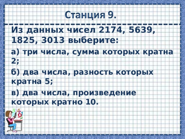 Из данных чисел 2174, 5639, 1825, 3013 выберите: а) три числа, сумма которых кратна 2; б) два числа, разность которых кратна 5; в) два числа, произведение которых кратно 10.   