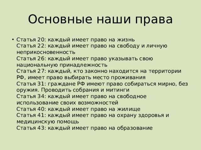 Основные наши права Статья 20: каждый имеет право на жизнь  Статья 22: каждый имеет право на свободу и личную неприкосновенность  Статья 26: каждый имеет право указывать свою национальную принадлежность  Статья 27: каждый, кто законно находится на территории РФ, имеет право выбирать место проживания  Статья 31: граждане РФ имеют право собираться мирно, без оружия. Проводить собрания и митинги  Статья 34: каждый имеет право на свободное использование своих возможностей  Статья 40: каждый имеет право на жилище  Статья 41: каждый имеет право на охрану здоровья и медицинскую помощь  Статья 43: каждый имеет право на образование 