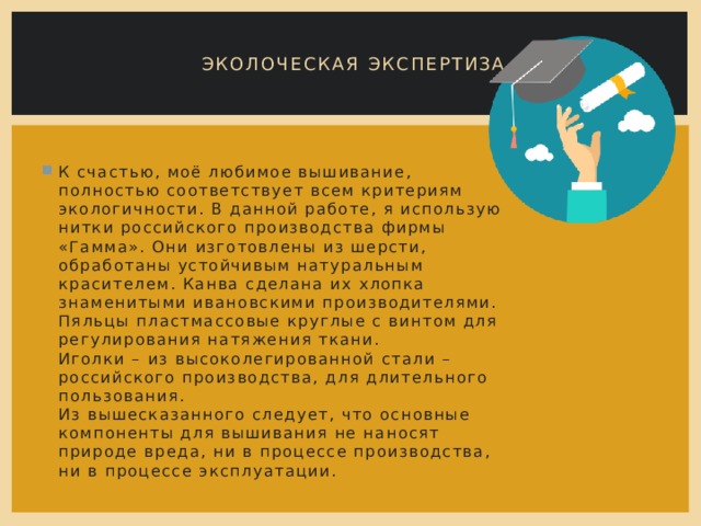 ЭКОЛОЧЕСКАЯ ЭКСПЕРТИЗА К счастью, моё любимое вышивание, полностью соответствует всем критериям экологичности. В данной работе, я использую нитки российского производства фирмы «Гамма». Они изготовлены из шерсти, обработаны устойчивым натуральным красителем. Канва сделана их хлопка знаменитыми ивановскими производителями. Пяльцы пластмассовые круглые с винтом для регулирования натяжения ткани.  Иголки – из высоколегированной стали – российского производства, для длительного пользования.  Из вышесказанного следует, что основные компоненты для вышивания не наносят природе вреда, ни в процессе производства, ни в процессе эксплуатации. 