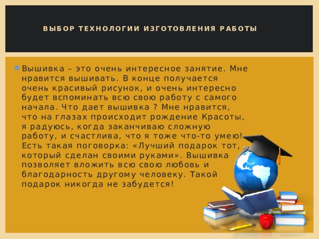 Выбор технологии изготовления работы   Вышивка – это очень интересное занятие. Мне нравится вышивать. В конце получается очень красивый рисунок, и очень интересно будет вспоминать всю свою работу с самого начала. Что дает вышивка ? Мне нравится, что на глазах происходит рождение Красоты, я радуюсь, когда заканчиваю сложную работу, и счастлива, что я тоже что-то умею! Есть такая поговорка: «Лучший подарок тот, который сделан своими руками». Вышивка позволяет вложить всю свою любовь и благодарность другому человеку. Такой подарок никогда не забудется! 