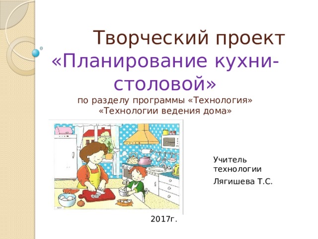  Творческий проект  «Планирование кухни-столовой»  по разделу программы «Технология»  «Технологии ведения дома» Учитель технологии Лягишева Т.С. 2017г. 