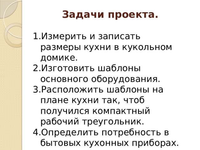 Задачи проекта. Измерить и записать размеры кухни в кукольном домике. Изготовить шаблоны основного оборудования. Расположить шаблоны на плане кухни так, чтоб получился компактный рабочий треугольник. Определить потребность в бытовых кухонных приборах. 