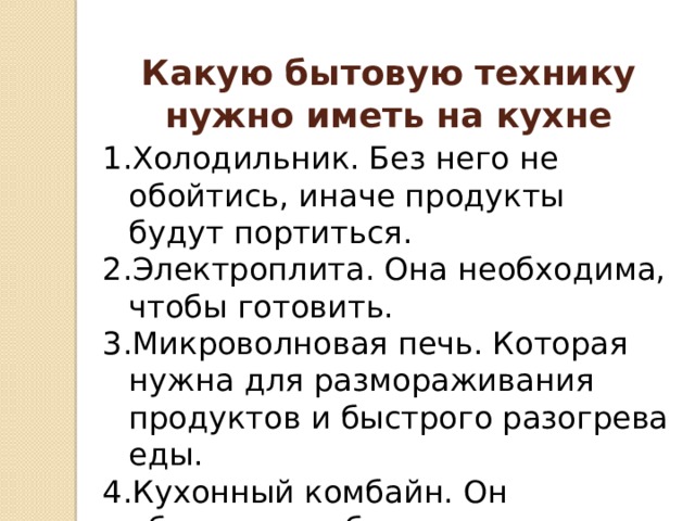 Какую бытовую технику нужно иметь на кухне Холодильник. Без него не обойтись, иначе продукты будут портиться. Электроплита. Она необходима, чтобы готовить. Микроволновая печь. Которая нужна для размораживания продуктов и быстрого разогрева еды. Кухонный комбайн. Он облегчает работу на кухне. 