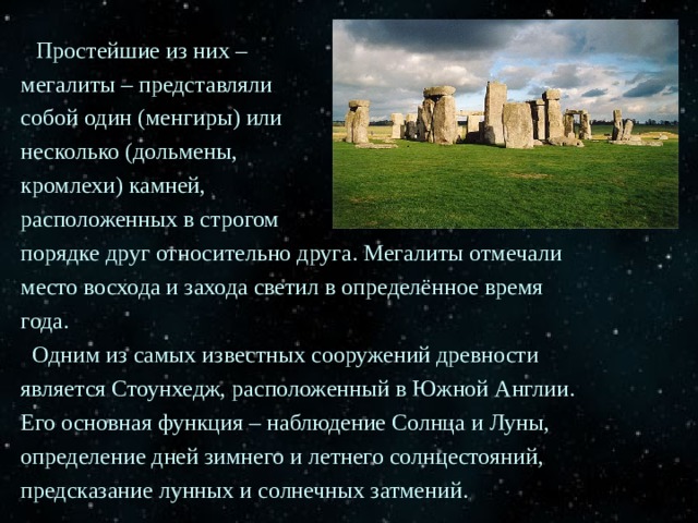  Простейшие из них – мегалиты – представляли собой один (менгиры) или несколько (дольмены, кромлехи) камней, расположенных в строгом порядке друг относительно друга. Мегалиты отмечали место восхода и захода светил в определённое время года.  Одним из самых известных сооружений древности является Стоунхедж, расположенный в Южной Англии. Его основная функция – наблюдение Солнца и Луны, определение дней зимнего и летнего солнцестояний, предсказание лунных и солнечных затмений. 