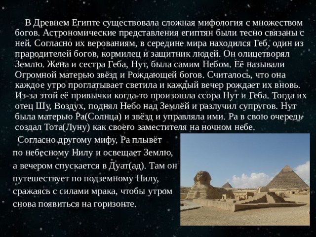  В Древнем Египте существовала сложная мифология с множеством богов. Астрономические представления египтян были тесно связаны с ней. Согласно их верованиям, в середине мира находился Геб, один из прародителей богов, кормилец и защитник людей. Он олицетворял Землю. Жена и сестра Геба, Нут, была самим Небом. Её называли Огромной матерью звёзд и Рождающей богов. Считалось, что она каждое утро проглатывает светила и каждый вечер рождает их вновь. Из-за этой её привычки когда-то произошла ссора Нут и Геба. Тогда их отец Шу, Воздух, поднял Небо над Землёй и разлучил супругов. Нут была матерью Ра(Солнца) и звёзд и управляла ими. Ра в свою очередь создал Тота(Луну) как своего заместителя на ночном небе.  Согласно другому мифу, Ра плывёт  по небесному Нилу и освещает Землю,  а вечером спускается в Дуат(ад). Там он  путешествует по подземному Нилу,  сражаясь с силами мрака, чтобы утром  снова появиться на горизонте. 