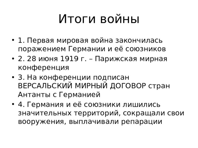 Итоги войны 1. Первая мировая война закончилась поражением Германии и её союзников 2. 28 июня 1919 г. – Парижская мирная конференция 3. На конференции подписан ВЕРСАЛЬСКИЙ МИРНЫЙ ДОГОВОР стран Антанты с Германией 4. Германия и её союзники лишились значительных территорий, сокращали свои вооружения, выплачивали репарации 
