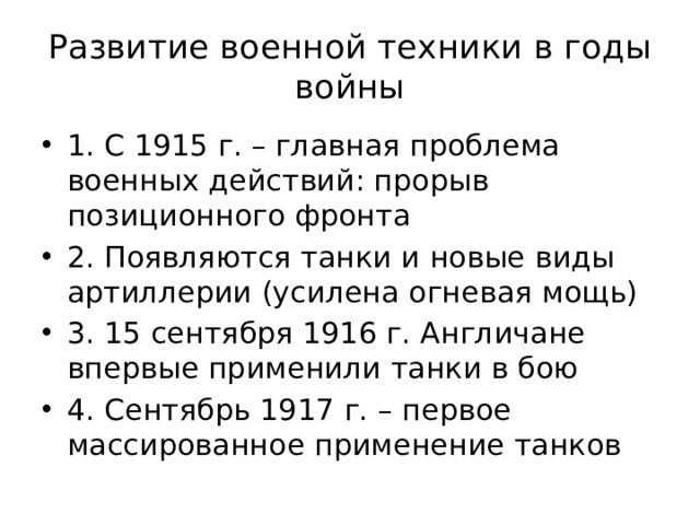 Развитие военной техники в годы войны 1. С 1915 г. – главная проблема военных действий: прорыв позиционного фронта 2. Появляются танки и новые виды артиллерии (усилена огневая мощь) 3. 15 сентября 1916 г. Англичане впервые применили танки в бою 4. Сентябрь 1917 г. – первое массированное применение танков 
